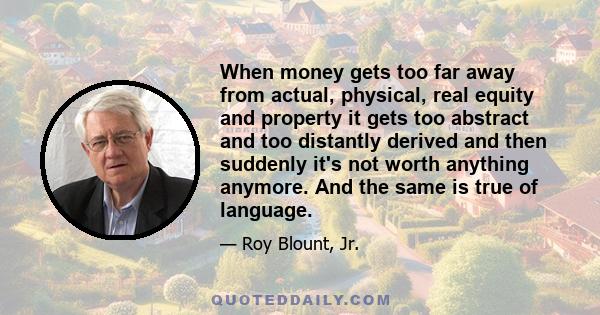 When money gets too far away from actual, physical, real equity and property it gets too abstract and too distantly derived and then suddenly it's not worth anything anymore. And the same is true of language.