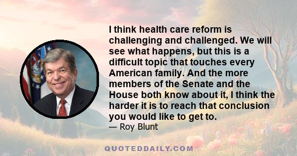 I think health care reform is challenging and challenged. We will see what happens, but this is a difficult topic that touches every American family. And the more members of the Senate and the House both know about it,