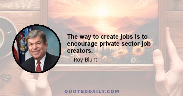 The way to create jobs is to encourage private sector job creators.