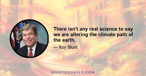 There isn't any real science to say we are altering the climate path of the earth.