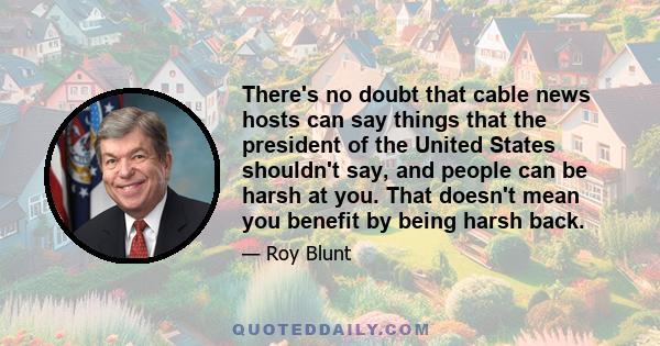 There's no doubt that cable news hosts can say things that the president of the United States shouldn't say, and people can be harsh at you. That doesn't mean you benefit by being harsh back.