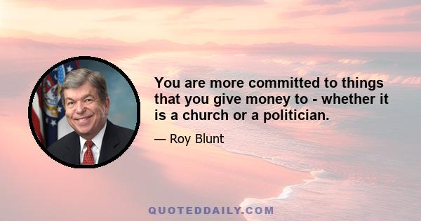 You are more committed to things that you give money to - whether it is a church or a politician.