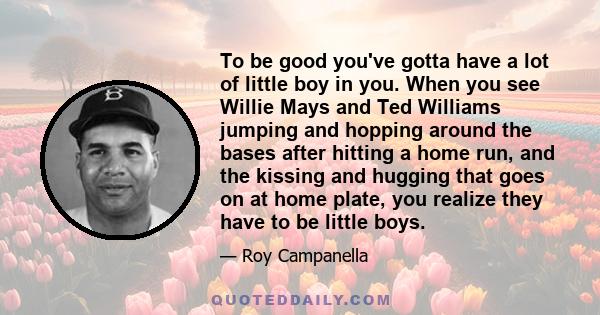 To be good you've gotta have a lot of little boy in you. When you see Willie Mays and Ted Williams jumping and hopping around the bases after hitting a home run, and the kissing and hugging that goes on at home plate,