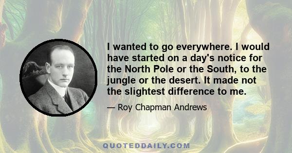 I wanted to go everywhere. I would have started on a day's notice for the North Pole or the South, to the jungle or the desert. It made not the slightest difference to me.