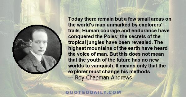 Today there remain but a few small areas on the world's map unmarked by explorers' trails. Human courage and endurance have conquered the Poles; the secrets of the tropical jungles have been revealed. The highest