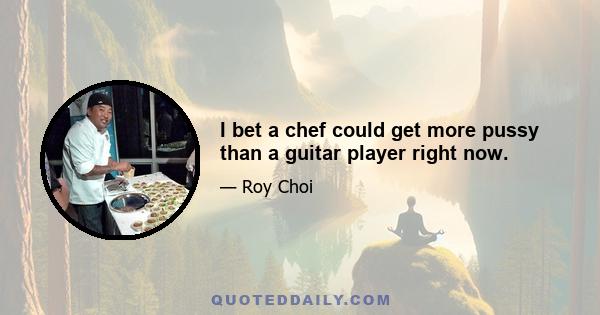 I bet a chef could get more pussy than a guitar player right now.