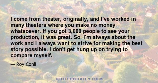 I come from theater, originally, and I've worked in many theaters where you make no money, whatsoever. If you got 3,000 people to see your production, it was great. So, I'm always about the work and I always want to