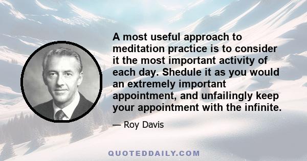 A most useful approach to meditation practice is to consider it the most important activity of each day. Shedule it as you would an extremely important appointment, and unfailingly keep your appointment with the