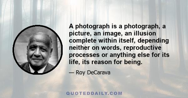 A photograph is a photograph, a picture, an image, an illusion complete within itself, depending neither on words, reproductive processes or anything else for its life, its reason for being.