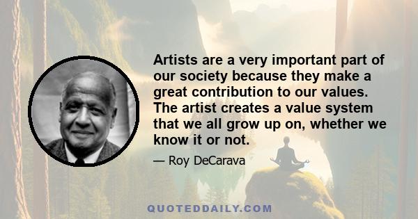 Artists are a very important part of our society because they make a great contribution to our values. The artist creates a value system that we all grow up on, whether we know it or not.