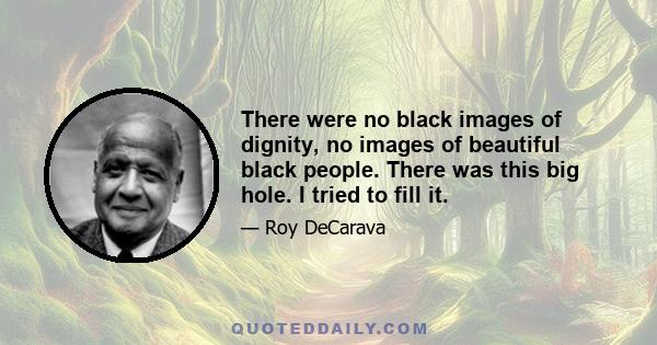 There were no black images of dignity, no images of beautiful black people. There was this big hole. I tried to fill it.