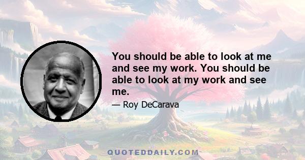 You should be able to look at me and see my work. You should be able to look at my work and see me.