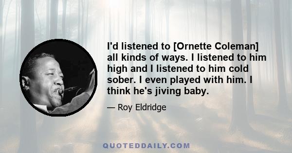 I'd listened to [Ornette Coleman] all kinds of ways. I listened to him high and I listened to him cold sober. I even played with him. I think he's jiving baby.