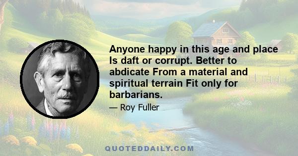 Anyone happy in this age and place Is daft or corrupt. Better to abdicate From a material and spiritual terrain Fit only for barbarians.