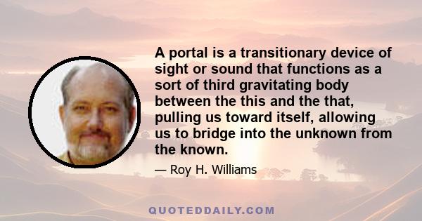 A portal is a transitionary device of sight or sound that functions as a sort of third gravitating body between the this and the that, pulling us toward itself, allowing us to bridge into the unknown from the known.