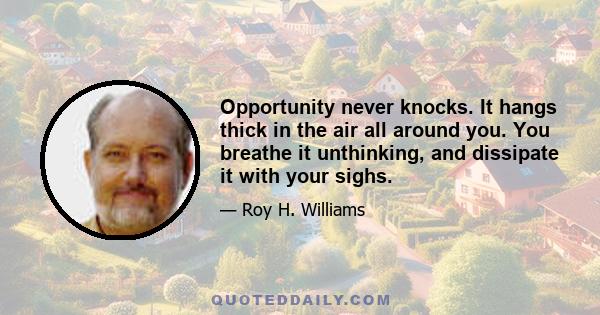 Opportunity never knocks. It hangs thick in the air all around you. You breathe it unthinking, and dissipate it with your sighs.