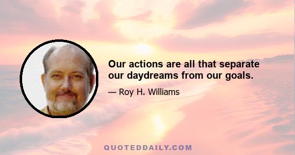 Our actions are all that separate our daydreams from our goals.