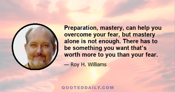 Preparation, mastery, can help you overcome your fear, but mastery alone is not enough. There has to be something you want that’s worth more to you than your fear.