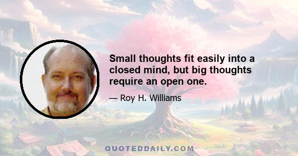 Small thoughts fit easily into a closed mind, but big thoughts require an open one.