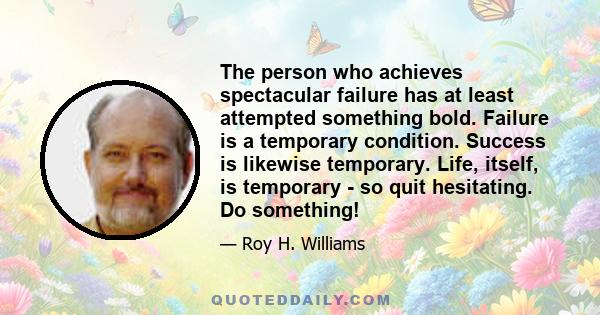 The person who achieves spectacular failure has at least attempted something bold. Failure is a temporary condition. Success is likewise temporary. Life, itself, is temporary - so quit hesitating. Do something!