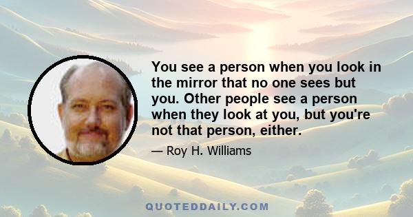 You see a person when you look in the mirror that no one sees but you. Other people see a person when they look at you, but you're not that person, either.