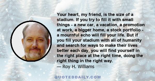 Your heart, my friend, is the size of a stadium. If you try to fill it with small things - a new car, a vacation, a promotion at work, a bigger home, a stock portfolio - a mournful echo will fill your life. But if you