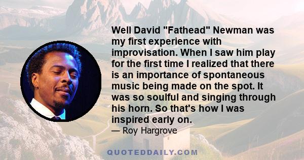 Well David Fathead Newman was my first experience with improvisation. When I saw him play for the first time I realized that there is an importance of spontaneous music being made on the spot. It was so soulful and