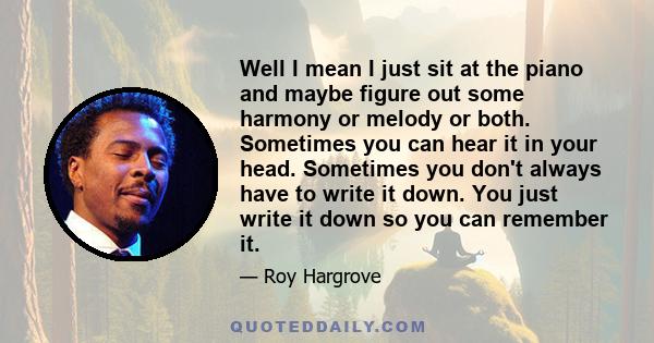 Well I mean I just sit at the piano and maybe figure out some harmony or melody or both. Sometimes you can hear it in your head. Sometimes you don't always have to write it down. You just write it down so you can