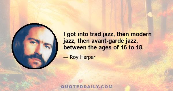 I got into trad jazz, then modern jazz, then avant-garde jazz, between the ages of 16 to 18.