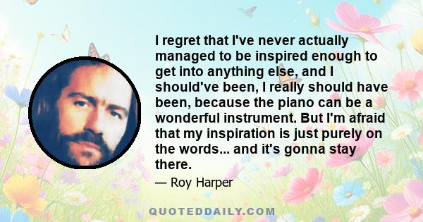 I regret that I've never actually managed to be inspired enough to get into anything else, and I should've been, I really should have been, because the piano can be a wonderful instrument. But I'm afraid that my