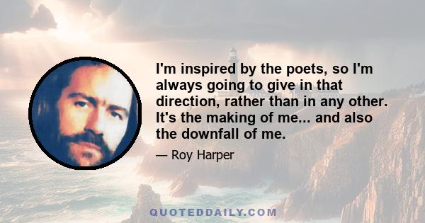 I'm inspired by the poets, so I'm always going to give in that direction, rather than in any other. It's the making of me... and also the downfall of me.