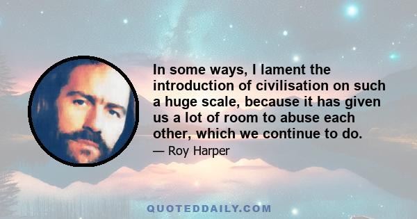 In some ways, I lament the introduction of civilisation on such a huge scale, because it has given us a lot of room to abuse each other, which we continue to do.