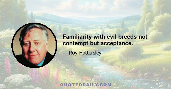 Familiarity with evil breeds not contempt but acceptance.