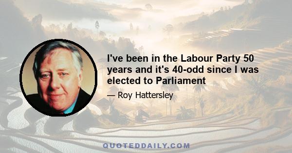 I've been in the Labour Party 50 years and it's 40-odd since I was elected to Parliament