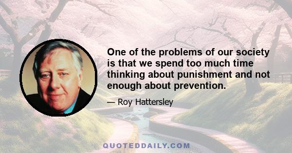 One of the problems of our society is that we spend too much time thinking about punishment and not enough about prevention.