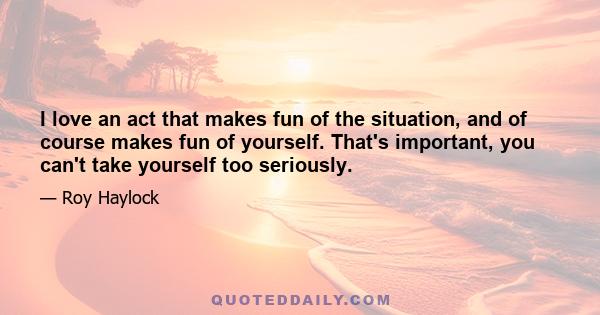 I love an act that makes fun of the situation, and of course makes fun of yourself. That's important, you can't take yourself too seriously.