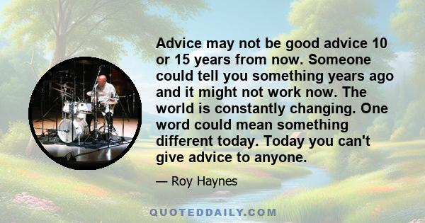 Advice may not be good advice 10 or 15 years from now. Someone could tell you something years ago and it might not work now. The world is constantly changing. One word could mean something different today. Today you