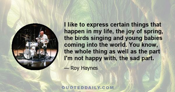 I like to express certain things that happen in my life, the joy of spring, the birds singing and young babies coming into the world. You know, the whole thing as well as the part I'm not happy with, the sad part.