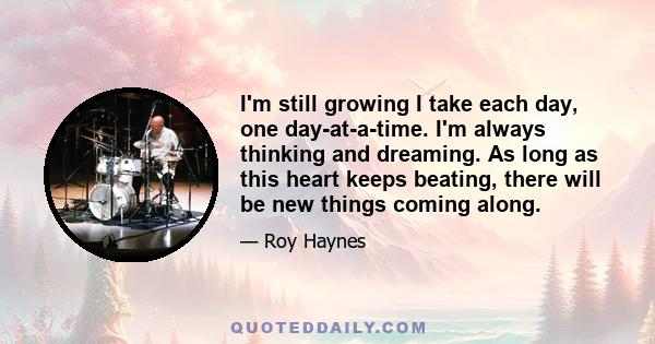 I'm still growing I take each day, one day-at-a-time. I'm always thinking and dreaming. As long as this heart keeps beating, there will be new things coming along.