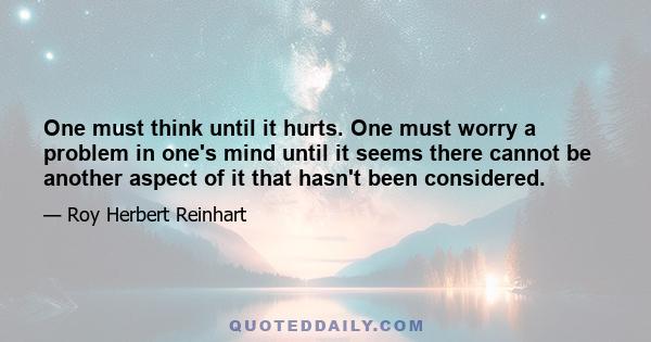 One must think until it hurts. One must worry a problem in one's mind until it seems there cannot be another aspect of it that hasn't been considered.