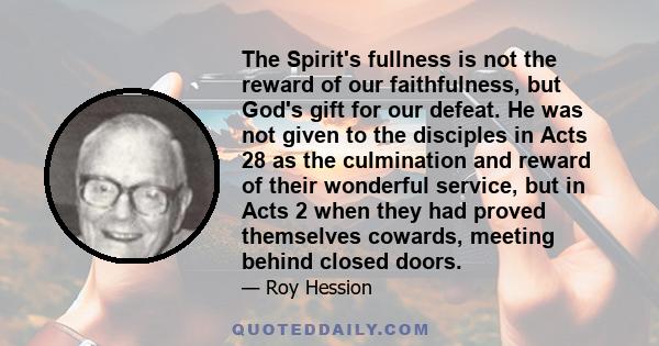 The Spirit's fullness is not the reward of our faithfulness, but God's gift for our defeat. He was not given to the disciples in Acts 28 as the culmination and reward of their wonderful service, but in Acts 2 when they