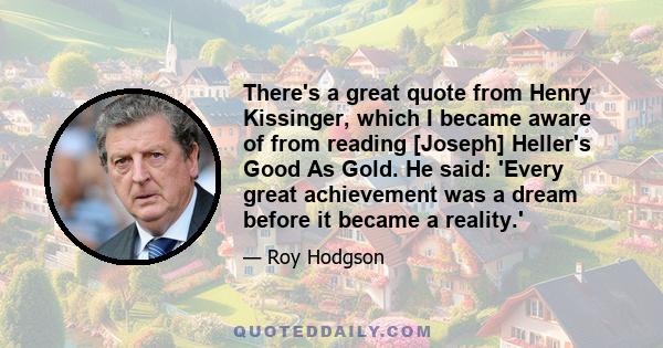 There's a great quote from Henry Kissinger, which I became aware of from reading [Joseph] Heller's Good As Gold. He said: 'Every great achievement was a dream before it became a reality.'