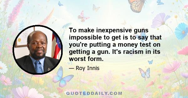 To make inexpensive guns impossible to get is to say that you're putting a money test on getting a gun. It's racism in its worst form.