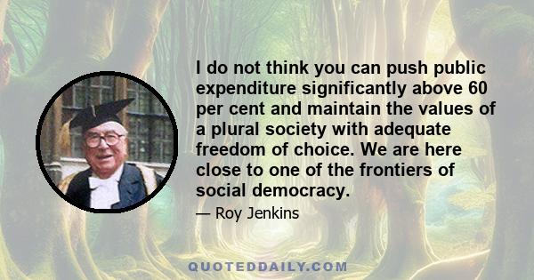 I do not think you can push public expenditure significantly above 60 per cent and maintain the values of a plural society with adequate freedom of choice. We are here close to one of the frontiers of social democracy.