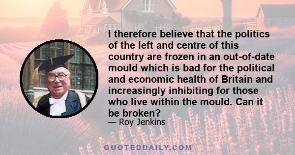 I therefore believe that the politics of the left and centre of this country are frozen in an out-of-date mould which is bad for the political and economic health of Britain and increasingly inhibiting for those who