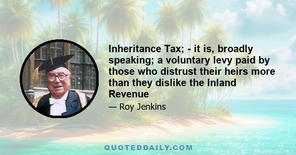 Inheritance Tax; - it is, broadly speaking; a voluntary levy paid by those who distrust their heirs more than they dislike the Inland Revenue