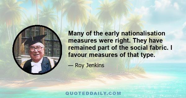 Many of the early nationalisation measures were right. They have remained part of the social fabric. I favour measures of that type.