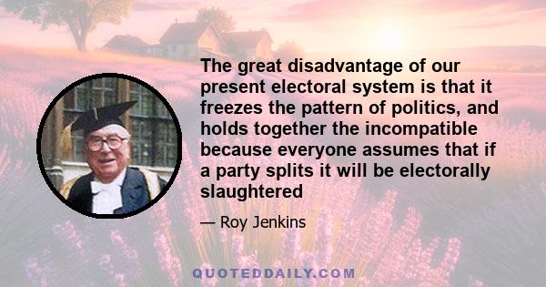 The great disadvantage of our present electoral system is that it freezes the pattern of politics, and holds together the incompatible because everyone assumes that if a party splits it will be electorally slaughtered