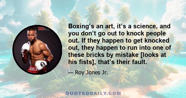 Boxing’s an art, it’s a science, and you don’t go out to knock people out. If they happen to get knocked out, they happen to run into one of these bricks by mistake [looks at his fists], that’s their fault.