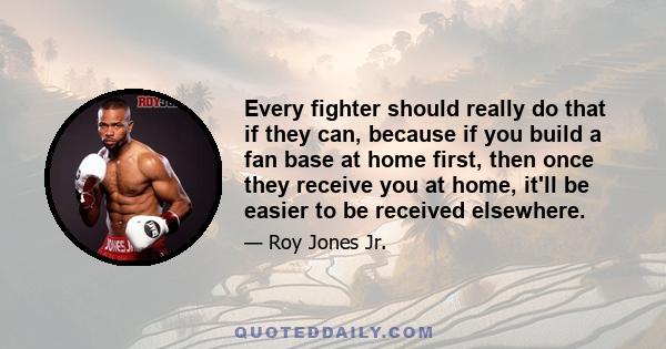 Every fighter should really do that if they can, because if you build a fan base at home first, then once they receive you at home, it'll be easier to be received elsewhere.